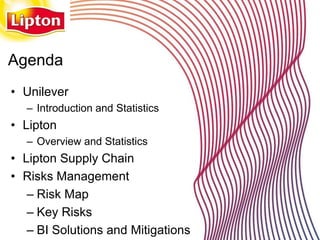 Agenda
• Unilever
  – Introduction and Statistics
• Lipton
  – Overview and Statistics
• Lipton Supply Chain
• Risks Management
   – Risk Map
   – Key Risks
   – BI Solutions and Mitigations
 