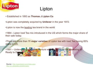 Lipton
• Established in 1893 as Thomas J Lipton Co

•Lipton was completely acquired by Unilever in the year 1972.

•Lipton is now the leading tea brand in the world

•1964 - Lipton Iced Tea mix introduced in the US which forms the major share of
their sale today.

•There are more than 11 major varieties of Lipton tea with Iced Tea having 85%
share in US.

•1991 – Unilever created a joint venture with Pepsi Co for the marketing of
Ready to Drink

   Source:unilever website

Source - http://www.liptont.com/index.aspx
http://en.wikipedia.org/wiki/Lipton
 