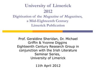 University of Limerick
                2012
Digitisation of the Magazine of Magazines,
         a Mid-Eighteenth Century
            Limerick Publication


   Prof. Geraldine Sheridan, Dr. Michael
         Griffin & Yvonne Diggins
  Eighteenth Century Research Group in
   conjunction with the Irish Literature
              Seminar Series,
           University of Limerick

             11th April 2012
 
