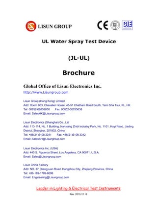 Brochure
JL-UL UL Water Spray Test Device
Global Office of Lisun Electronics Inc.
http://www.Lisungroup.com
Lisun Group (Hong Kong) Limited
Add: Room 803, Chevalier House, 45-51 Chatham Road South, Tsim Sha Tsui, KL, HK
Tel: 00852-68852050 Fax: 00852-30785638
Email: SalesHK@Lisungroup.com
Lisun Electronics (Shanghai) Co., Ltd
Add: 113-114, No. 1 Building, Nanxiang Zhidi Industry Park, No. 1101, Huyi Road, Jiading
District, Shanghai, 201802, China
Tel: +86(21)5108 3341 Fax: +86(21)5108 3342
Email: SalesSH@Lisungroup.com
Lisun Electronics Inc. (USA)
Add: 445 S. Figueroa Street, Los Angeless, CA 90071, U.S.A.
Email: Sales@Lisungroup.com
Lisun China Factory
Add: NO. 37, Xiangyuan Road, Hangzhou City, Zhejiang Province, China
Tel: +86-189-1799-6096
Email: Engineering@Lisungroup.com
Leader in Lighting & Electrical Test Instruments
Global Office of Lisun Electronics Inc.
http://www.Lisungroup.com
Lisun Group (Hong Kong) Limited
Add: Room 803, Chevalier House, 45-51 Chatham Road South, Tsim Sha Tsui, KL, HK
Tel: 00852-68852050 Fax: 00852-30785638
Email: SalesHK@Lisungroup.com
Lisun Electronics (Shanghai) Co., Ltd
Add: 113-114, No. 1 Building, Nanxiang Zhidi Industry Park, No. 1101, Huyi Road, Jiading
District, Shanghai, 201802, China
Tel: +86(21)5108 3341 Fax: +86(21)5108 3342
Email: SalesSH@Lisungroup.com
Lisun Electronics Inc. (USA)
Add: 445 S. Figueroa Street, Los Angeless, CA 90071, U.S.A.
Email: Sales@Lisungroup.com
Lisun China Factory
Add: NO. 37, Xiangyuan Road, Hangzhou City, Zhejiang Province, China
Tel: +86-189-1799-6096
Email: Engineering@Lisungroup.com
Leader in Lighting & Electrical Test Instruments
Rev. 2019.12.16
UL Water Spray Test Device
(JL-UL)
 