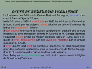 DÉCÈS DE BERTRAND PEQUIGNOT
Le fondateur des Éditions du Cercle, Bertrand Péquignot, est mort mer-
credi à Paris à l’âge de 70 ans.
Né le 20 octobre 1935, il avait fondé en 1960 les éditions du Cercle dont
le nom, trouvé par les auteurs, faisait allusion au cercle d’hommes de
lettres qui entouraient l’éditeur.
Il était devenu une figure de l’édition parisienne en publiant des auteurs
inconnus au style fracassant comme P. Dijanne et M. Gangot. Bertrand
Péquignot devait diriger sa maison d’édition jusqu’en 1995, date à la-
quelle il avait démissionné car elle avait été rachetée par le groupe
européen SPLASH.
Il avait d’autre part écrit de nombreux scénarios de films-catastrophe
pour des cinéastes américains sous le pseudonyme de Michel Déluge,
dont le plus célèbre est « Danse au-dessus du volcan ».
Ses obsèques seront célébrées ce matin à dix heures trente à l’église
de Bourdonné (Yvelines).
EOI L’exercicier, PUG, p.179 & s. GPA
Observez l’emploi des temps dans cet entrefilet. Quel est l’ordre chronologique ? Quel est l’usage du plus-que-parfait ?
 