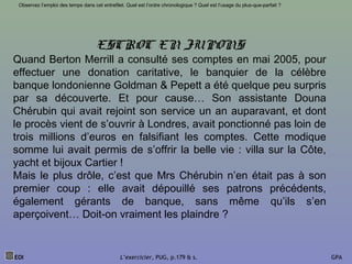 EOI L’exercicier, PUG, p.179 & s. GPA
Observez l’emploi des temps dans cet entrefilet. Quel est l’ordre chronologique ? Quel est l’usage du plus-que-parfait ?
ESCROC EN JUPONS
Quand Berton Merrill a consulté ses comptes en mai 2005, pour
effectuer une donation caritative, le banquier de la célèbre
banque londonienne Goldman & Pepett a été quelque peu surpris
par sa découverte. Et pour cause… Son assistante Douna
Chérubin qui avait rejoint son service un an auparavant, et dont
le procès vient de s’ouvrir à Londres, avait ponctionné pas loin de
trois millions d’euros en falsifiant les comptes. Cette modique
somme lui avait permis de s’offrir la belle vie : villa sur la Côte,
yacht et bijoux Cartier !
Mais le plus drôle, c’est que Mrs Chérubin n’en était pas à son
premier coup : elle avait dépouillé ses patrons précédents,
également gérants de banque, sans même qu’ils s’en
aperçoivent… Doit-on vraiment les plaindre ?
 