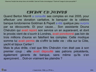 ESCROC EN JUPONS
Quand Berton Merrill a consulté ses comptes en mai 2005, pour
effectuer une donation caritative, le banquier de la célèbre
banque londonienne Goldman & Pepett a été quelque peu surpris
par sa découverte. Et pour cause… Son assistante Douna
Chérubin qui avait rejoint son service un an auparavant, et dont
le procès vient de s’ouvrir à Londres, avait ponctionné pas loin de
trois millions d’euros en falsifiant les comptes. Cette modique
somme lui avait permis de s’offrir la belle vie : villa sur la Côte,
yacht et bijoux Cartier !
Mais le plus drôle, c’est que Mrs Chérubin n’en était pas à son
premier coup : elle avait dépouillé ses patrons précédents,
également gérants de banque, sans même qu’ils s’en
aperçoivent… Doit-on vraiment les plaindre ?
EOI L’exercicier, PUG, p.179 & s. GPA
Observez l’emploi des temps dans cet entrefilet. Quel est l’ordre chronologique ? Quel est l’usage du plus-que-parfait ?
 