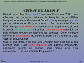 EOI L’exercicier, PUG, p.179 & s. GPA
Observez l’emploi des temps dans cet entrefilet. Quel est l’ordre chronologique ? Quel est l’usage du plus-que-parfait ?
ESCROC EN JUPONS
Quand Berton Merrill a consulté ses comptes en mai 2005, pour
effectuer une donation caritative, le banquier de la célèbre
banque londonienne Goldman & Pepett a été quelque peu surpris
par sa découverte. Et pour cause… Son assistante Douna
Chérubin qui avait rejoint son service un an auparavant, et dont
le procès vient de s’ouvrir à Londres, avait ponctionné pas loin de
trois millions d’euros en falsifiant les comptes. Cette modique
somme lui avait permis de s’offrir la belle vie : villa sur la Côte,
yacht et bijoux Cartier !
Mais le plus drôle, c’est que Mrs Chérubin n’en était pas à son
premier coup : elle avait dépouillé ses patrons précédents,
également gérants de banque, sans même qu’ils s’en
aperçoivent… Doit-on vraiment les plaindre ?
 