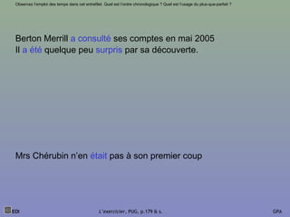 EOI L’exercicier, PUG, p.179 & s. GPA
Observez l’emploi des temps dans cet entrefilet. Quel est l’ordre chronologique ? Quel est l’usage du plus-que-parfait ?
Berton Merrill a consulté ses comptes en mai 2005
Il a été quelque peu surpris par sa découverte.
Mrs Chérubin n’en était pas à son premier coup
 