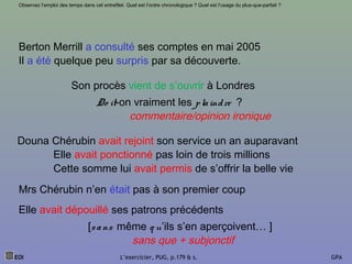 EOI L’exercicier, PUG, p.179 & s. GPA
Observez l’emploi des temps dans cet entrefilet. Quel est l’ordre chronologique ? Quel est l’usage du plus-que-parfait ?
Berton Merrill a consulté ses comptes en mai 2005
Il a été quelque peu surpris par sa découverte.
Douna Chérubin avait rejoint son service un an auparavant
Son procès vient de s’ouvrir à Londres
Elle avait ponctionné pas loin de trois millions
Cette somme lui avait permis de s’offrir la belle vie
Mrs Chérubin n’en était pas à son premier coup
Elle avait dépouillé ses patrons précédents
[sans même q u’ils s’en aperçoivent… ]
Do it-on vraiment les plaindre ?
sans que + subjonctif
commentaire/opinion ironique
 