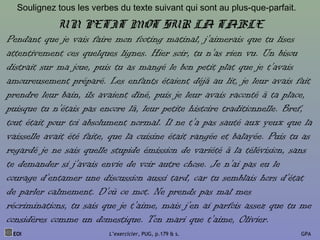 Soulignez tous les verbes du texte suivant qui sont au plus-que-parfait.
EOI L’exercicier, PUG, p.179 & s. GPA
UN PETIT MOT SUR LA TABLE
Pendant que je vais faire mon footing matinal, j’aimerais que tu lises
attentivement ces quelques lignes. Hier soir, tu n’as rien vu. Un bisou
distrait sur ma joue, puis tu as mangé le bon petit plat que je t’avais
amoureusement préparé. Les enfants étaient déjà au lit, je leur avais fait
prendre leur bain, ils avaient dîné, puis je leur avais raconté à ta place,
puisque tu n’étais pas encore là, leur petite histoire traditionnelle. Bref,
tout était pour toi absolument normal. Il ne t’a pas sauté aux yeux que la
vaisselle avait été faite, que la cuisine était rangée et balayée. Puis tu as
regardé je ne sais quelle stupide émission de variété à la télévision, sans
te demander si j’avais envie de voir autre chose. Je n’ai pas eu le
courage d’entamer une discussion aussi tard, car tu semblais hors d’état
de parler calmement. D’où ce mot. Ne prends pas mal mes
récriminations, tu sais que je t’aime, mais j’en ai parfois assez que tu me
considères comme un domestique. Ton mari que t’aime, Olivier.
 