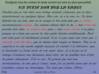UN PETIT MOT SUR LA TABLE
Pendant que je vais faire mon footing matinal, j’aimerais que tu lises
attentivement ces quelques lignes. Hier soir, tu n’as rien vu. Un bisou
distrait sur ma joue, puis tu as mangé le bon petit plat que je t’avais
amoureusement préparé. Les enfants étaient déjà au lit, je leur avais fait
prendre leur bain, ils avaient dîné, puis je leur avais raconté à ta place,
puisque tu n’étais pas encore là, leur petite histoire traditionnelle. Bref,
tout était pour toi absolument normal. Il ne t’a pas sauté aux yeux que la
vaisselle avait été faite, que la cuisine était rangée et balayée. Puis tu as
regardé je ne sais quelle stupide émission de variété à la télévision, sans
te demander si j’avais envie de voir autre chose. Je n’ai pas eu le
courage d’entamer une discussion aussi tard, car tu semblais hors d’état
de parler calmement. D’où ce mot. Ne prends pas mal mes
récriminations, tu sais que je t’aime, mais j’en ai parfois assez que tu me
considères comme un domestique. Ton mari que t’aime, Olivier.
Soulignez tous les verbes du texte suivant qui sont au plus-que-parfait.
EOI L’exercicier, PUG, p.179 & s. GPA
 