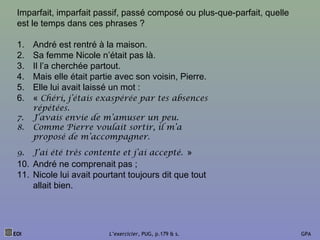 Imparfait, imparfait passif, passé composé ou plus-que-parfait, quelle
est le temps dans ces phrases ?
1. André est rentré à la maison.
2. Sa femme Nicole n’était pas là.
3. Il l’a cherchée partout.
4. Mais elle était partie avec son voisin, Pierre.
5. Elle lui avait laissé un mot :
6. « Chéri, j’étais exaspérée par tes absences
répétées.
7. J’avais envie de m’amuser un peu.
8. Comme Pierre voulait sortir, il m’a
proposé de m’accompagner.
9. J’ai été très contente et j’ai accepté. »
10. André ne comprenait pas ;
11. Nicole lui avait pourtant toujours dit que tout
allait bien.
EOI L’exercicier, PUG, p.179 & s. GPA
 
