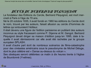 EOI L’exercicier, PUG, p.179 & s. GPA
Observez l’emploi des temps dans cet entrefilet. Quel est l’ordre chronologique ? Quel est l’usage du plus-que-parfait ?
DÉCÈS DE BERTRAND PEQUIGNOT
Le fondateur des Éditions du Cercle, Bertrand Péquignot, est mort mer-
credi à Paris à l’âge de 70 ans.
Né le 20 octobre 1935, il avait fondé en 1960 les éditions du Cercle dont
le nom, trouvé par les auteurs, faisait allusion au cercle d’hommes de
lettres qui entouraient l’éditeur.
Il était devenu une figure de l’édition parisienne en publiant des auteurs
inconnus au style fracassant comme P. Dijanne et M. Gangot. Bertrand
Péquignot devait diriger sa maison d’édition jusqu’en 1995, date à la-
quelle il avait démissionné car elle avait été rachetée par le groupe
européen SPLASH.
Il avait d’autre part écrit de nombreux scénarios de films-catastrophe
pour des cinéastes américains sous le pseudonyme de Michel Déluge,
dont le plus célèbre est « Danse au-dessus du volcan ».
Ses obsèques seront célébrées ce matin à dix heures trente à l’église
de Bourdonné (Yvelines).
 