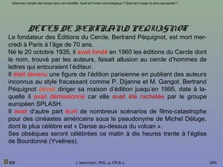 DÉCÈS DE BERTRAND PEQUIGNOT
Le fondateur des Éditions du Cercle, Bertrand Péquignot, est mort mer-
credi à Paris à l’âge de 70 ans.
Né le 20 octobre 1935, il avait fondé en 1960 les éditions du Cercle dont
le nom, trouvé par les auteurs, faisait allusion au cercle d’hommes de
lettres qui entouraient l’éditeur.
Il était devenu une figure de l’édition parisienne en publiant des auteurs
inconnus au style fracassant comme P. Dijanne et M. Gangot. Bertrand
Péquignot devait diriger sa maison d’édition jusqu’en 1995, date à la-
quelle il avait démissionné car elle avait été rachetée par le groupe
européen SPLASH.
Il avait d’autre part écrit de nombreux scénarios de films-catastrophe
pour des cinéastes américains sous le pseudonyme de Michel Déluge,
dont le plus célèbre est « Danse au-dessus du volcan ».
Ses obsèques seront célébrées ce matin à dix heures trente à l’église
de Bourdonné (Yvelines).
EOI L’exercicier, PUG, p.179 & s. GPA
Observez l’emploi des temps dans cet entrefilet. Quel est l’ordre chronologique ? Quel est l’usage du plus-que-parfait ?
 