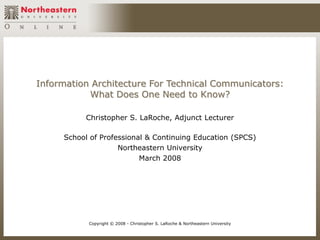 Information Architecture For Technical Communicators:
           What Does One Need to Know?

          Christopher S. LaRoche, Adjunct Lecturer

     School of Professional & Continuing Education (SPCS)
                    Northeastern University
                          March 2008




           Copyright © 2008 - Christopher S. LaRoche & Northeastern University
 