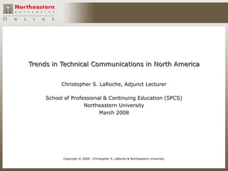 Trends in Technical Communications in North America


          Christopher S. LaRoche, Adjunct Lecturer

     School of Professional & Continuing Education (SPCS)
                    Northeastern University
                          March 2008




           Copyright © 2008 - Christopher S. LaRoche & Northeastern University
 