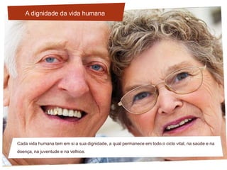 Cada vida humana tem em si a sua dignidade, a qual permanece em todo o ciclo vital, na saúde e na
doença, na juventude e na velhice.
A dignidade da vida humana
 