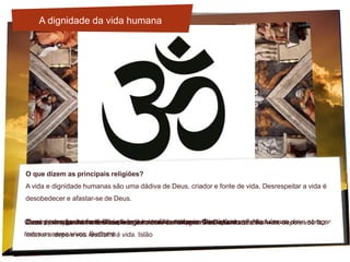O que dizem as principais religiões?
A vida e dignidade humanas são uma dádiva de Deus, criador e fonte de vida. Desrespeitar a vida é
desobedecer e afastar-se de Deus.
Deus criou o ser humano à sua imagem, criou-o à imagem de Deus. JudaísmoEu vim para que tenham vida e a tenham em abundância. CristianismoDeus é compassivo, misericordioso para com os homens. É ele quem vos dá a vida, depois vos faz
morrer e depois vos restituirá à vida. Islão
Como pode alguém ser feliz depois de matar os seus parentes, ó Krishna? HinduísmoComo uma mãe cuida do filho, do seu único filho, todos os dias, assim a mente humana deve abraçar
todos os seres vivos. Budismo
A dignidade da vida humana
 