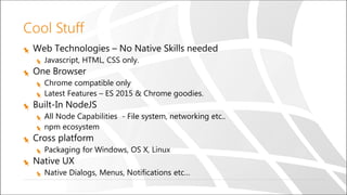 Cool Stuff
Web Technologies – No Native Skills needed
Javascript, HTML, CSS only.
One Browser
Chrome compatible only
Latest Features – ES 2015 & Chrome goodies.
Built-In NodeJS
All Node Capabilities - File system, networking etc..
npm ecosystem
Cross platform
Packaging for Windows, OS X, Linux
Native UX
Native Dialogs, Menus, Notifications etc…
 