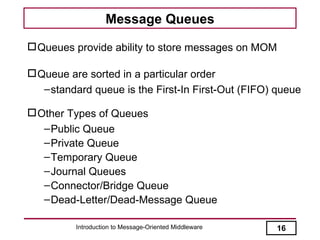 Message Queues

 Queues provide ability to store messages on MOM

 Queue are sorted in a particular order
   – standard queue is the First-In First-Out (FIFO) queue

 Other Types of Queues
   – Public Queue
   – Private Queue
   – Temporary Queue
   – Journal Queues
   – Connector/Bridge Queue
   – Dead-Letter/Dead-Message Queue

          Introduction to Message-Oriented Middleware   16
 