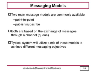Messaging Models

 Two main message models are commonly available
   – point-to-point
   – publish/subscribe

 Both are based on the exchange of messages
  through a channel (queue)

 Typical system will utilize a mix of these models to
  achieve different messaging objectives




          Introduction to Message-Oriented Middleware    18
 