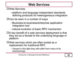 Web Services
 Web Services
    – platform and language independent standards
      defining protocols for heterogeneous integration
 Can be seen in a number of ways
    – Business-to-business/enterprise application
      integration tool
    – natural evolution of basic RPC mechanism
 A key benefit of a web services deployment is that
  they act as a facade to the underlying language or
  platform
 Web services which are often touted as a
  replacement for traditional RPC
   – Viewed in this light they still suffer from many of its
     shortcomings
           Introduction to Message-Oriented Middleware         28
 