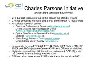 Charles Parsons Initiative
                         Energy and Sustainable Environment

• CPI Largest research group in this area in the island of Ireland
• CPI has 30 faculty members and a total of more than 70 researchers
• Associated research centres:
   – Centre for Environmental Research (http://www.ul.ie/~cer),
   – Mobile & Marine Robotics Research Centre
     (www.ul.ie/~rescisg/C&ISGRobotics.html),
   – Optical Fibre Sensors Research Facility (www.ofsrc.ul.ie),
   – Carbolea (www.carbolea.ul.ie),
   – Wave Energy Research Team (www.ul.ie/wert)
   – Limerick Clare Energy Agency (www.lcea.ie),

• Large-scale funding FP7 €4M, PRTLI4 €600k, HEA Refurb €1M, SIF
  €500k and EI Competence Centres €1M since CPI was established.
• Highest commendation (3 international reviewers & DCENR) under
  the Charles Parsons Energy Awards 2006.
• CPI has raised in excess of €21M under these themes since 2001.
 