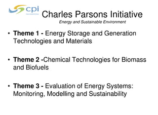 Charles Parsons Initiative
                 Energy and Sustainable Environment


• Theme 1 - Energy Storage and Generation
  Technologies and Materials

• Theme 2 -Chemical Technologies for Biomass
  and Biofuels

• Theme 3 - Evaluation of Energy Systems:
  Monitoring, Modelling and Sustainability
 