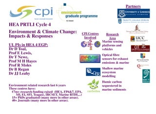 Partners



HEA PRTLI Cycle 4
Environment & Climate Change:                     CPI Centres      Research
Impacts & Responses                                Involved          Area
                                                                Marine sensing
UL PIs in HEA 4 EGP:                                            platforms and
Dr D Toal,                                                      vehicles
Prof E Lewis,                                                   Optical fibre
Dr T Newe,                                                      sensors for exhaust
Prof M H Hayes                                                  emissions & marine
Prof R Moles
Dr B Regan                                                      Shallow marine
Dr JJ Leahy                                                     ecosystem
                                                                modelling
                                                                Humic carbon
Environment related research last 6 years                       sequestered in
These centres have:                                             marine sediments
  €7m+ research funding raised (HEA, FP6&7, EPA,
     MI, EI, SFI, Teagasc, IRCSET, Marine RTDI,...)
  15+ PhDs graduated (many more in other areas).
  40+ Journals (many more in other areas).
 