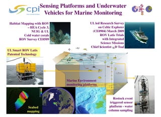 Sensing Platforms and Underwater
                       Vehicles for Marine Monitoring
 Habitat Mapping with ROV                     UL led Research Survey
            – HEA Cycle 3,                         on Celtic Explorer
               NUIG & UL                       (CE0904) March 2009
          Cold water corals                         ROV Latis Trials
       ROV Survey CE0509                              with Integrated
                                                     Science Missions
                                              Chief Scientist – D Toal
UL Smart ROV Latis
Patented Technology




                               Marine Environment
                               monitoring platforms



                                                               Rostock event
                                                            triggered sensor
            Seabed                                          platform - water
            mapping                                        column sampling
 