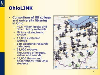 OhioLINK
• Consortium of 88 college
  and university libraries
  in Ohio
   – 49.5 million books and
     other library materials
   – Millions of electronic
     articles
   – 17,000 electronic
     journals
   – 140 electronic research
     databases
   – 68,000 e-books
   – Thousands of images,
     videos and sounds
   – 35,000 theses and
     dissertations from Ohio
     students

                               6
 
