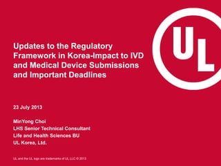 UL and the UL logo are trademarks of UL LLC © 2013
Updates to the Regulatory
Framework in Korea-Impact to IVD
and Medical Device Submissions
and Important Deadlines
23 July 2013
MinYong Choi
LHS Senior Technical Consultant
Life and Health Sciences BU
UL Korea, Ltd.
 