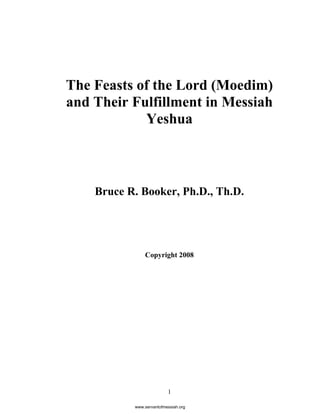 1
The Feasts of the Lord (Moedim)
and Their Fulfillment in Messiah
Yeshua
Bruce R. Booker, Ph.D., Th.D.
Copyright 2008
www.servantofmessiah.org
 