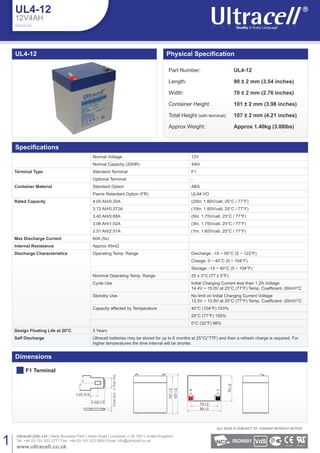 UL4-12
Dimensions
F1 Terminal
UL4-12
12V4AH
General
Normal Voltage 12V
Normal Capacity (20HR) 4AH
Terminal Type Standard Terminal F1
Optional Terminal -
Container Material Standard Option ABS
Flame Retardant Option (FR) UL94:VO
Rated Capacity 4.00 AH/0.20A (20hr, 1.80V/cell, 25°C / 77°F)
3.72 AH/0.372A (10hr, 1.80V/cell, 25°C / 77°F)
3.40 AH/0.68A (5hr, 1.75V/cell, 25°C / 77°F)
3.06 AH/1.02A (3hr, 1.75V/cell, 25°C / 77°F)
2.51 AH/2.51A (1hr, 1.60V/cell, 25°C / 77°F)
Max Discharge Current 60A (5s)
Internal Resistance Approx 45mΩ
Discharge Characteristics Operating Temp. Range Discharge: -15 ~ 50°C (5 ~ 122°F)
Charge: 0 ~ 40°C (5 ~ 104°F)
Storage: -15 ~ 40°C (5 ~ 104°F)
Nominal Operating Temp. Range 25 ± 3°C (77 ± 5°F)
Cycle Use Initial Charging Current less than 1.2A.Voltage
Standby Use No limit on Initial Charging Current Voltage
Capacity affected by Temperature 40°C (104°F) 103%
25°C (77°F) 100%
0°C (32°F) 86%
Design Floating Life at 20°C 5 Years
Self Discharge Ultracell batteries may be stored for up to 6 months at 25°C(°77F) and then a refresh charge is required. For
higher temperatures the time interval will be shorter.
Part Number: UL4-12
Length: 90 ± 2 mm (3.54 inches)
Width: 70 ± 2 mm (2.76 inches)
Container Height: 101 ± 2 mm (3.98 inches)
Total Height (with terminal): 107 ± 2 mm (4.21 inches)
Approx Weight: Approx 1.40kg (3.08lbs)
1
Ultracell (UK) Ltd | Vesty Business Park | Vesty Road | Liverpool | L30 1NY | United Kingdom
Tel: +44 (0) 151 523 2777 Fax: +44 (0) 151 523 0855 Email: info@ultracell.co.uk
www.ultracell.co.uk
ALL DATA IS SUBJECT TO CHANGE WITHOUT NOTICE
ISO9001
3.2[0.12 6]
6.35[0.2 5]
0.8[0.031]4.75[0.187]
1012
1072
73 2
90 2
702
 
