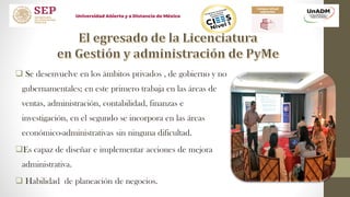  Se desenvuelve en los ámbitos privados , de gobierno y no
gubernamentales; en este primero trabaja en las áreas de
ventas, administración, contabilidad, finanzas e
investigación, en el segundo se incorpora en las áreas
económico-administrativas sin ninguna dificultad.
Es capaz de diseñar e implementar acciones de mejora
administrativa.
 Habilidad de planeación de negocios.
 
