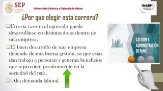 En esta carrera el egresado puede
desarrollarse en distintas áreas dentro de
una empresa.
El buen desarrollo de una empresa
depende de una buena gestión, ya que estas
dan trabajo a personas y generan beneficios
que repercuten positivamente en la
sociedad del país.
 Alta demanda laboral.
 