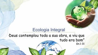 Ecologia Integral
“Deus contemplou toda a sua obra, e viu que
tudo era bom”
Gn.1-31
 