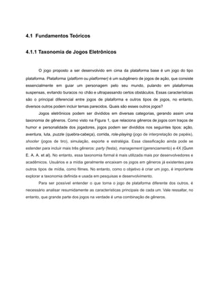/
4.1 Fundamentos Teóricos
4.1.1 Taxonomia de Jogos Eletrônicos
O jogo proposto a ser desenvolvido em cima da plataforma base é um jogo do tipo
plataforma. Plataforma (platform ou platformer) é um subgênero de jogos de ação, que consiste
essencialmente em guiar um personagem pelo seu mundo, pulando em plataformas
suspensas, evitando buracos no chão e ultrapassando certos obstáculos. Essas características
são o principal diferencial entre jogos de plataforma e outros tipos de jogos, no entanto,
diversos outros podem incluir temas parecidos. Quais são esses outros jogos?
Jogos eletrônicos podem ser divididos em diversas categorias, gerando assim uma
taxonomia de gêneros. Como visto na Figura 1, que relaciona gêneros de jogos com traços de
humor e personalidade dos jogadores, jogos podem ser divididos nos seguintes tipos: ação,
aventura, luta, puzzle (quebra-cabeça), corrida, role-playing (jogo de interpretação de papéis),
shooter (jogos de tiro), simulação, esporte e estratégia. Essa classificação ainda pode se
estender para incluir mais três gêneros: party (festa), management (gerenciamento) e 4X (Gunn
E. A. A. et al). No entanto, essa taxonomia formal é mais utilizada mais por desenvolvedores e
acadêmicos. Usuários e a mídia geralmente encaixam os jogos em gêneros já existentes para
outros tipos de mídia, como filmes. No entanto, como o objetivo é criar um jogo, é importante
explorar a taxonomia definida e usada em pesquisas e desenvolvimento.
Para ser possível entender o que torna o jogo de plataforma diferente dos outros, é
necessário analisar resumidamente as características principais de cada um. Vale ressaltar, no
entanto, que grande parte dos jogos na verdade é uma combinação de gêneros.
 