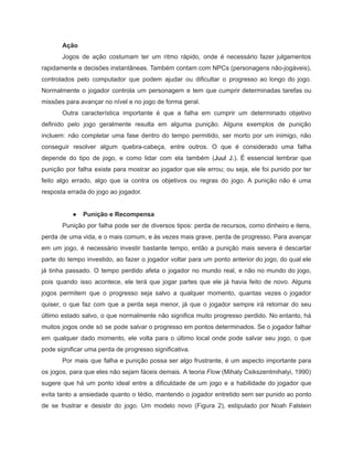 /
Ação
Jogos de ação costumam ter um ritmo rápido, onde é necessário fazer julgamentos
rapidamente e decisões instantâneas. Também contam com NPCs (personagens não-jogáveis),
controlados pelo computador que podem ajudar ou dificultar o progresso ao longo do jogo.
Normalmente o jogador controla um personagem e tem que cumprir determinadas tarefas ou
missões para avançar no nível e no jogo de forma geral.
Outra característica importante é que a falha em cumprir um determinado objetivo
definido pelo jogo geralmente resulta em alguma punição. Alguns exemplos de punição
incluem: não completar uma fase dentro do tempo permitido, ser morto por um inimigo, não
conseguir resolver algum quebra-cabeça, entre outros. O que é considerado uma falha
depende do tipo de jogo, e como lidar com ela também (Juul J.). É essencial lembrar que
punição por falha existe para mostrar ao jogador que ele errou; ou seja, ele foi punido por ter
feito algo errado, algo que ia contra os objetivos ou regras do jogo. A punição não é uma
resposta errada do jogo ao jogador.
● Punição e Recompensa
Punição por falha pode ser de diversos tipos: perda de recursos, como dinheiro e itens,
perda de uma vida, e o mais comum, e às vezes mais grave, perda de progresso. Para avançar
em um jogo, é necessário investir bastante tempo, então a punição mais severa é descartar
parte do tempo investido, ao fazer o jogador voltar para um ponto anterior do jogo, do qual ele
já tinha passado. O tempo perdido afeta o jogador no mundo real, e não no mundo do jogo,
pois quando isso acontece, ele terá que jogar partes que ele já havia feito de novo. Alguns
jogos permitem que o progresso seja salvo a qualquer momento, quantas vezes o jogador
quiser, o que faz com que a perda seja menor, já que o jogador sempre irá retornar do seu
último estado salvo, o que normalmente não significa muito progresso perdido. No entanto, há
muitos jogos onde só se pode salvar o progresso em pontos determinados. Se o jogador falhar
em qualquer dado momento, ele volta para o último local onde pode salvar seu jogo, o que
pode significar uma perda de progresso significativa.
Por mais que falha e punição possa ser algo frustrante, é um aspecto importante para
os jogos, para que eles não sejam fáceis demais. A teoria Flow (Mihaly Csikszentmihalyi, 1990)
sugere que há um ponto ideal entre a dificuldade de um jogo e a habilidade do jogador que
evita tanto a ansiedade quanto o tédio, mantendo o jogador entretido sem ser punido ao ponto
de se frustrar e desistir do jogo. Um modelo novo (Figura 2), estipulado por Noah Falstein
 