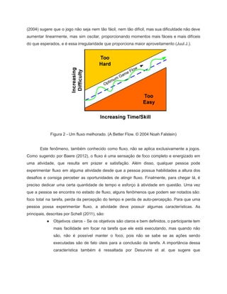 /
(2004) sugere que o jogo não seja nem tão fácil, nem tão difícil, mas sua dificuldade não deve
aumentar linearmente, mas sim oscilar, proporcionando momentos mais fáceis e mais difíceis
do que esperados, e é essa irregularidade que proporciona maior aproveitamento (Juul J.).
Figura 2 - Um fluxo melhorado. (A Better Flow. © 2004 Noah Falstein)
Este fenômeno, também conhecido como fluxo, não se aplica exclusivamente a jogos.
Como sugerido por Baere (2012), o fluxo é uma sensação de foco completo e energizado em
uma atividade, que resulta em prazer e satisfação. Além disso, qualquer pessoa pode
experimentar fluxo em alguma atividade desde que a pessoa possua habilidades a altura dos
desafios e consiga perceber as oportunidades de atingir fluxo. Finalmente, para chegar lá, é
preciso dedicar uma certa quantidade de tempo e esforço à atividade em questão. Uma vez
que a pessoa se encontra no estado de fluxo, alguns fenômenos que podem ser notados são:
foco total na tarefa, perda da percepção do tempo e perda de auto-percepção. Para que uma
pessoa possa experimentar fluxo, a atividade deve possuir algumas características. As
principais, descritas por Schell (2011), são:
● Objetivos claros - Se os objetivos são claros e bem definidos, o participante tem
mais facilidade em focar na tarefa que ele está executando, mas quando não
são, não é possível manter o foco, pois não se sabe se as ações sendo
executadas são de fato úteis para a conclusão da tarefa. A importância dessa
característica também é ressaltada por Desurvire et al. que sugere que
 