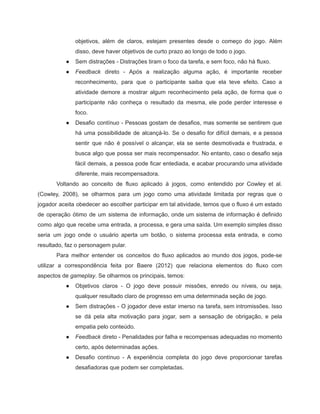 /
objetivos, além de claros, estejam presentes desde o começo do jogo. Além
disso, deve haver objetivos de curto prazo ao longo de todo o jogo.
● Sem distrações - Distrações tiram o foco da tarefa, e sem foco, não há fluxo.
● Feedback direto - Após a realização alguma ação, é importante receber
reconhecimento, para que o participante saiba que ela teve efeito. Caso a
atividade demore a mostrar algum reconhecimento pela ação, de forma que o
participante não conheça o resultado da mesma, ele pode perder interesse e
foco.
● Desafio contínuo - Pessoas gostam de desafios, mas somente se sentirem que
há uma possibilidade de alcançá-lo. Se o desafio for difícil demais, e a pessoa
sentir que não é possível o alcançar, ela se sente desmotivada e frustrada, e
busca algo que possa ser mais recompensador. No entanto, caso o desafio seja
fácil demais, a pessoa pode ficar entediada, e acabar procurando uma atividade
diferente, mais recompensadora.
Voltando ao conceito de fluxo aplicado à jogos, como entendido por Cowley et al.
(Cowley, 2008), se olharmos para um jogo como uma atividade limitada por regras que o
jogador aceita obedecer ao escolher participar em tal atividade, temos que o fluxo é um estado
de operação ótimo de um sistema de informação, onde um sistema de informação é definido
como algo que recebe uma entrada, a processa, e gera uma saída. Um exemplo simples disso
seria um jogo onde o usuário aperta um botão, o sistema processa esta entrada, e como
resultado, faz o personagem pular.
Para melhor entender os conceitos do fluxo aplicados ao mundo dos jogos, pode-se
utilizar a correspondência feita por Baere (2012) que relaciona elementos do fluxo com
aspectos de gameplay. Se olharmos os principais, temos:
● Objetivos claros - O jogo deve possuir missões, enredo ou níveis, ou seja,
qualquer resultado claro de progresso em uma determinada seção de jogo.
● Sem distrações - O jogador deve estar imerso na tarefa, sem intromissões. Isso
se dá pela alta motivação para jogar, sem a sensação de obrigação, e pela
empatia pelo conteúdo.
● Feedback direto - Penalidades por falha e recompensas adequadas no momento
certo, após determinadas ações.
● Desafio contínuo - A experiência completa do jogo deve proporcionar tarefas
desafiadoras que podem ser completadas.
 