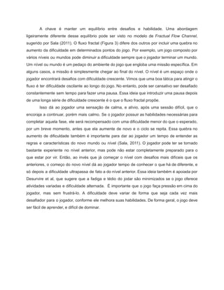 /
A chave é manter um equilíbrio entre desafios e habilidade. Uma abordagem
ligeiramente diferente desse equilíbrio pode ser visto no modelo de Fractual Flow Channel,
sugerido por Sala (2011). O fluxo fractal (Figura 3) difere dos outros por incluir uma quebra no
aumento da dificuldade em determinados pontos do jogo. Por exemplo, um jogo composto por
vários níveis ou mundos pode diminuir a dificuldade sempre que o jogador terminar um mundo.
Um nível ou mundo é um pedaço do ambiente do jogo que engloba uma missão específica. Em
alguns casos, a missão é simplesmente chegar ao final do nível. O nível é um espaço onde o
jogador encontrará desafios com dificuldade crescente. Vimos que uma boa tática para atingir o
fluxo é ter dificuldade oscilante ao longo do jogo. No entanto, pode ser cansativo ser desafiado
constantemente sem tempo para fazer uma pausa. Essa ideia que introduzir uma pausa depois
de uma longa série de dificuldade crescente é o que o fluxo fractal propõe.
Isso dá ao jogador uma sensação de calma, e alívio, após uma sessão difícil, que o
encoraja a continuar, porém mais calmo. Se o jogador possuir as habilidades necessárias para
completar aquela fase, ele será recompensado com uma dificuldade menor do que o esperado,
por um breve momento, antes que ela aumente de novo e o ciclo se repita. Essa quebra no
aumento de dificuldade também é importante para dar ao jogador um tempo de entender as
regras e características do novo mundo ou nível (Sala, 2011). O jogador pode ter se tornado
bastante experiente no nível anterior, mas pode não estar completamente preparado para o
que estar por vir. Então, ao invés que já começar o nível com desafios mais difíceis que os
anteriores, o começo do novo nível dá ao jogador tempo de conhecer o que há de diferente, e
só depois a dificuldade ultrapassa de fato a do nível anterior. Essa ideia também é apoiada por
Desurvire et al, que sugere que a fadiga e tédio do jodar são minimizados se o jogo oferece
atividades variadas e dificuldade alternada. É importante que o jogo faça pressão em cima do
jogador, mas sem frustrá-lo. A dificuldade deve variar de forma que seja cada vez mais
desafiador para o jogador, conforme ele melhora suas habilidades. De forma geral, o jogo deve
ser fácil de aprender, e difícil de dominar.
 