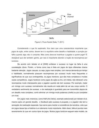 /
Figura 3. Fluxo fractal (Sala, T. 2011)
Considerando o que foi explorado, fica claro que uma característica importante que
jogos de ação, entre outros, devem ter é o equilíbrio entre desafio e habilidade, e punição por
falha quando algo não é cumprido. Mas como deve-se incentivar o jogador a querer jogar? É
desejável que ele também ganhe, por isso é importante abordar a noção de recompensa por
sucesso.
De acordo com Isbister et al (2008) enfatizar o sucesso no lugar da falha é uma
constatação óbvia. Porém, a forma como isso é feita em jogos de tipos diferentes chama
bastante atenção. Jogos casuais, ou seja, jogos mais simples, com menos demanda por tempo
e habilidade, normalmente possuem recompensas por sucesso muito mais frequentes e
significativas do que sua contrapartida, os jogos hardcore, que são mais complexos e muitas
vezes competitivos. Jogos hardcore como jogos de ação ou tiro, em média, não oferecem uma
recompensa muito interessante para o jogador quando ele tem sucesso. Por exemplo, matar
um inimigo com sucesso normalmente não resulta em nada além de ver seu corpo caindo. O
verdadeiro sentimento de sucesso e de realização é guardado para ser transmitido depois de
um desafio mais complexo, como eliminar um inimigo muito poderoso (chefe) ou por completar
um nível.
Em jogos mais imersivos, como Half-Life (Valve), exemplo selecionado por Isbister et al,
mesmo após um grande desafio, o feedback pelo sucesso é poupado, e o jogador não tem a
sensação de realização esperada. Isso serve para manter a consistência da narrativa, visto que
em jogos desse tipo a história é um elemento muito importante. Além disso, falha é punida mais
severamente do que em outros tipos de jogos. Muitos jogos hardcore seguem este modelo, de
 