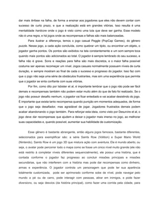/
dar mais ênfase na falha, de forma a ensinar aos jogadores que eles não devem contar com
sucesso de curto prazo, e que a realização está em grandes vitórias. Isso resulta é uma
mentalidade hardcore onde o jogo é visto como uma luta que deve ser ganha. Esse modelo
não é uma regra, e há jogos onde as recompensas e falhas são mais balanceadas.
Para ilustrar a diferença, temos o jogo casual Peggle (PopCap Games), do gênero
puzzle. Nesse jogo, a cada ação concluída, como quebrar um tijolo, ou encontrar um objeto, o
jogador ganha pontos. Os pontos são exibidos na tela constantemente e um som sempre toca
quando mais pontos são adicionados ao total. O jogador é sempre lembrado do seu sucesso, e
falha não é grave. Sons e reações para falha são mais discretos, e o maior falha possível
costuma ser apenas recomeçar um nível. Jogos casuais normalmente possuem níveis de curta
duração, e sempre mostram ao final de cada o sucesso e progresso do jogador. Isso faz com
que o jogo não seja uma série de obstáculos frustrantes, mas sim uma experiência que permita
que o jogador se sinta confiante com suas vitórias.
Por fim, como dito por Isbister et al, é importante lembrar que o jogo não pode ser fácil
demais e recompensas também não podem estar muito além do que de fato foi realizado. Se o
jogo não possuir desafio nenhum, o jogador vai ficar entediado e vai acabar desistindo do jogo.
É importante que exista tanto recompensa quando punição em momentos adequados, de forma
que o jogo seja desafiador, mas agradável de jogar. Jogadores frustrados demais podem
acabar abandonando o jogo também. Para reforçar esta ideia, como visto por Desurvire et al, o
jogo deve dar recompensas que ajudem a deixar o jogador mais imerso no jogo, ao melhorar
suas capacidades e, quando possível, aumentar sua habilidade de customização.
Esse gênero é bastante abrangente, então alguns jogos famosos, bastante diferentes,
selecionados para exemplificar são: a série Saints Row (Volition) e Super Mario World
(Nintendo). Saints Row é um jogo 3D que mistura ação com aventura. Ele é mundo aberto, ou
seja, o avatar pode percorrer todo o mapa como se fosse um único nível muito grande (ele não
está restrito à completar níveis diferentes sequencialmente), ele possui uma história, que é
contada conforme o jogador faz progresso ao concluir missões principais e missões
secundárias, que não interferem com a história mas pode dar recompensas como dinheiro,
armas e experiência. O jogador controla um personagem que pode ter sua aparência
totalmente customizada, pode ser aprimorado conforme sobe de nível, pode navegar pelo
mundo a pé ou de carro, pode interagir com pessoas, atirar em inimigos, e pode fazer
diversions, ou seja desvios (da história principal), como fazer uma corrida pela cidade, para
 