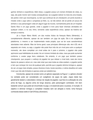 /
ganhar dinheiro e experiência. Além disso, o jogador possui um número ilimitado de vidas, ou
seja, ele pode morrer sem muitas consequências: se o jogador estiver no meio de uma missão,
ele perde e tem que recomeçá-la, ou tem que continuar de um checkpoint, um ponto durante a
missão onde o jogo salva o progresso já feito, ou, se não estiver, ele só perde um pouco de
dinheiro e seu personagem volta em algum lugar do mundo, normalmente perto de um hospital.
Saints Row é um jogo grande, onde o jogador é livre para fazer diversas atividades em
qualquer ordem, e no seu ritmo, tornando cada experiência única, apesar da história ser
sempre a mesma.
Já o Super Mario World, um dos muitos títulos da franquia Mario (Nintendo), é
completamente diferente, apesar de ser também um jogo de ação. Ele é do subgênero
plataforma, o mesmo a ser implementado neste projeto, que vai ter suas características
abordadas mais adiante. Mas de forma geral, suas principais diferenças são: ele é 2D, ele é
separado em níveis, ou seja, o jogador não pode ficar indo de um nível para outro a qualquer
momento, ele deve completar um nível antes de ir para o próximo, o jogador não pode
aprimorar suas habilidades do avatar, há um número limitado de vidas, mas que pode aumentar
conforme o avatar pega itens coletáveis. No entanto, é um jogo que também possui
checkpoints, que poupam o esforço do jogador ter que refazer o nível todo, caso ele morra
depois de passar e ativar um, mas vale notar que caso todas as vidas acabem, o jogador perde
e tem que começar de novo de qualquer jeito, permite que o jogador elimine inimigos e, apesar
de ser um jogo mais simples, possui diversos níveis, locais secretos, e vários desafios em cada
nível, que não são limitados à apenas andar por plataformas.
Concluindo, apesar de constar como um gênero separado na Figura 1, o gênero shooter
na verdade pode ser considerado um subgênero de jogos de ação. Jogos deste tipo
geralmente testam a velocidade e tempo de reação do jogador, cujo foco é a utilização de uma
arma de fogo, ou alguma arma de longo alcance, pelo personagem controlado. Um item
bastante comum que pode ser encontrado no jogo, e é essencial para o sucesso, é munição. O
objetivo é eliminar inimigos e completar missões sem ser atingido e morto. Uma franquia
conhecida desse estilo é Call Of Duty (Activision).
 