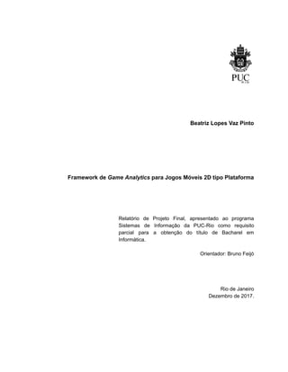 /
Beatriz Lopes Vaz Pinto
Framework de Game Analytics para Jogos Móveis 2D tipo Plataforma
Relatório de Projeto Final, apresentado ao programa
Sistemas de Informação da PUC-Rio como requisito
parcial para a obtenção do título de Bacharel em
Informática.
Orientador: Bruno Feijó
Rio de Janeiro
Dezembro de 2017.
 