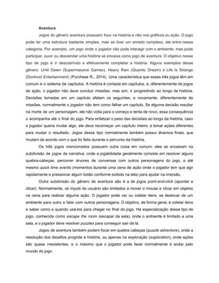 /
Aventura
Jogos do gênero aventura possuem foco na história e não nos gráficos ou ação. O jogo
pode ter uma estrutura bastante simples, mas se tiver um enredo complexo, ele entra nessa
categoria. Por exemplo, um jogo onde o jogador não pode interagir com o ambiente, mas pode
participar, ouvir ou desvendar uma história se encaixa como jogo de aventura. O objetivo nesse
tipo de jogo é ir descobrindo e efetivamente completar a história. Alguns exemplos desse
gênero: Until Dawn (Supermassive Games), Heavy Rain (Quantic Dream) e Life Is Strange
(Dontnod Entertainment) (Purchese R., 2014). Uma característica que esses três jogos têm em
comum é o sistema de capítulos. A história é contada em capítulos, e, diferentemente de jogos
de ação, o jogador não deve concluir missões, mas sim, ir progredindo ao longo da história.
Decisões tomadas em um capítulo afetam os seguintes, e novamente, diferentemente de
missões, normalmente o jogador não tem como falhar um capítulo. Se alguma decisão resultar
na morte de um personagem, ele não volta para o começo e tenta de novo; essa consequência
o acompanha até o final do jogo. Para enfatizar o peso das decisões ao longo da história, caso
o jogador queira mudar algo, ele deve recomeçar um capítulo inteiro, e tomar ações diferentes
para mudar o resultado. Jogos desse tipo normalmente também possui diversos finais, que
mudam de acordo com o que foi feito durante o percurso da história.
Os três jogos mencionados possuem outra coisa em comum: eles se encaixam na
subdivisão de jogos de narrativa, onde a jogabilidade geralmente consiste em resolver alguns
quebra-cabeças, percorrer árvores de conversas com outros personagens do jogo, e até
mesmo quick time events (momentos durante uma cena de ação onde o jogador tem que agir
rapidamente e pressionar algum botão conforme exibido na tela) para ajudar na imersão.
Outra subdivisão do gênero de aventura são é a de jogos point-and-click (apontar e
clicar). Normalmente, os inputs do usuário são limitados a mover o mouse e clicar em objetos
na cena para realizar alguma ação. O jogador pode ver ou coletar itens, se deslocar de um
ambiente para outro e falar com outros personagens. O objetivo, de forma geral, é coletar itens
e saber como e quando usá-los para chegar no final do jogo. Há especialização desse tipo de
jogo, conhecida como escape the room (escapar da sala), onde o ambiente é limitado a uma
sala, e o jogador deve resolver puzzles para conseguir sair de lá.
Jogos de aventura também podem focar em quebra cabeças (puzzle adventure), onde a
resolução dos desafios progride a história, ou apenas na exploração (exploration), onde ações
são quase inexistentes, e o máximo que o jogador pode fazer normalmente é andar pelo
mundo do jogo.
 