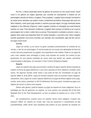 /
Por fim, a última subdivisão dentro do gênero de aventura é a de visual novels. Visual
novel é um gênero de origem japonesa que consiste em acompanhar a história de um
personagem através de textos e imagens. Para progredir, o jogador deve avançar nos textos e
às vezes tomar decisões que podem mudar o andamento da história. Esse jogos são como um
filme interativo, onde quem joga escolhe o caminho que quer seguir. Um jogo conhecido dessa
categoria é Ace Attorney (Capcom), onde o jogador controla um advogado que está tentando
resolver um caso. Para descobrir evidências, o jogador deve avançar na história a ver o que os
personagens tem a dizer e obter itens ou provas. Para descobrir a verdade e concluir o caso, o
jogador deve saber que perguntas fazer em certas situações, e que itens usar. Caso o jogador
escolha apresentar uma prova incorreta, por exemplo, ele é penalizado, algo não tão comum
em jogos visual novel.
Corrida
Jogos de corrida, ou de carros no geral, consistem primeiramente no controle de um
veículo, e não de um personagem. O veículo existe em um mundo com abstrações da física do
mundo real para proporcionar ao jogador uma experiência mais realista. Pode-se ver jogos de
carro mais voltados para simulação e outros mais focados em corrida. Em ambos os tipo
geralmente há uma grande variedade de carros reais que podem ser usados, permitindo
customizações e alterações. Um exemplo é: Gran Turismo (Polyphony Digital).
Esporte
Jogos de esporte são jogos que simulam a prática de algum esporte. Muitos esportes já
existem na forma de jogos eletrônicos, o que inclui: esportes em time, atletismo, combate, entre
outros. Há algumas dúvidas ainda sobre o que pode de fato ser considerado um jogo de
esporte (Stein A. et al, 2013). Jogos de simulam esportes reais se encaixam nessa categoria,
claramente, mas e jogos de e-sport (esporte eletrônico) ou jogos de fitness digitais como yoga,
corrida, entre outros, presentes no Wii Fit (Nintendo). De forma geral, considera-se jogos com
objetivo de vencer ou treino como esporte.
Dentre este gênero, pode-se separar os jogos de esporte em duas categorias: foco na
estratégia por trás de gerenciar um esporte, ou uma carreira, por exemplo Out of the Park
Baseball (Out of the Park Development), ou foco na prática do esporte em si, como o FIFA
(EA).
Se considerarmos e-sports como um esporte, temos outra categoria. E-sports não
precisam refletir um esporte do mundo real, mas por possuírem a característica de alta
competitividade, estão sendo mais assistidos pelo público do que esportes de verdade em
 