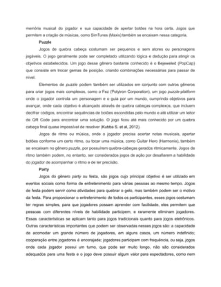 /
memória musical do jogador e sua capacidade de apertar botões na hora certa. Jogos que
permitem a criação de músicas, como SimTunes (Maxis) também se encaixam nessa categoria.
Puzzle
Jogos de quebra cabeça costumam ser pequenos e sem atores ou personagens
jogáveis. O jogo geralmente pode ser completado utilizando lógica e dedução para atingir os
objetivos estabelecidos. Um jogo desse gênero bastante conhecido é o Bejeweled (PopCap)
que consiste em trocar gemas de posição, criando combinações necessárias para passar de
nível.
Elementos de puzzle podem também ser utilizados em conjunto com outros gêneros
para criar jogos mais complexos, como o Fez (Polytron Corporation), um jogo puzzle-platform
onde o jogador controla um personagem e o guia por um mundo, cumprindo objetivos para
avançar, onde cada objetivo é alcançado através de quebra cabeças complexos, que incluem
decifrar códigos, encontrar sequências de botões escondidas pelo mundo e até utilizar um leitor
de QR Code para encontrar uma solução. O jogo ficou até mais conhecido por um quebra
cabeça final quase impossível de resolver (Kubba S. et al, 2012).
Jogos de ritmo ou música, onde o jogador precisa acertar notas musicais, apertar
botões conforme um certo ritmo, ou tocar uma música, como Guitar Hero (Harmonix), também
se encaixam no gênero puzzle, por possuírem quebra-cabeças gerados ritmicamente. Jogos de
ritmo também podem, no entanto, ser considerados jogos de ação por desafiarem a habilidade
do jogador de acompanhar o ritmo e de ter precisão.
Party
Jogos do gênero party ou festa, são jogos cujo principal objetivo é ser utilizado em
eventos sociais como forma de entretenimento para várias pessoas ao mesmo tempo. Jogos
de festa podem servir como atividades para quebrar o gelo, mas também podem ser o motivo
da festa. Para proporcionar o entretenimento de todos os participantes, esses jogos costumam
ter regras simples, para que jogadores possam aprender com facilidade, eles permitem que
pessoas com diferentes níveis de habilidade participem, e raramente eliminam jogadores.
Essas características se aplicam tanto para jogos tradicionais quanto para jogos eletrônicos.
Outras características importantes que podem ser observadas nesses jogos são: a capacidade
de acomodar um grande número de jogadores, em alguns casos, um número indefinido;
cooperação entre jogadores é encorajada; jogadores participam com frequência, ou seja, jogos
onde cada jogador possui um turno, que pode ser muito longo, não são considerados
adequados para uma festa e o jogo deve possuir algum valor para espectadores, como nem
 