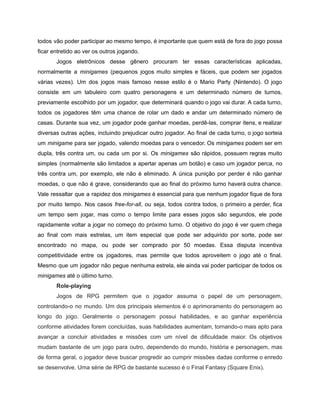 /
todos vão poder participar ao mesmo tempo, é importante que quem está de fora do jogo possa
ficar entretido ao ver os outros jogando.
Jogos eletrônicos desse gênero procuram ter essas características aplicadas,
normalmente a minigames (pequenos jogos muito simples e fáceis, que podem ser jogados
várias vezes). Um dos jogos mais famoso nesse estilo é o Mario Party (Nintendo). O jogo
consiste em um tabuleiro com quatro personagens e um determinado número de turnos,
previamente escolhido por um jogador, que determinará quando o jogo vai durar. A cada turno,
todos os jogadores têm uma chance de rolar um dado e andar um determinado número de
casas. Durante sua vez, um jogador pode ganhar moedas, perdê-las, comprar itens, e realizar
diversas outras ações, incluindo prejudicar outro jogador. Ao final de cada turno, o jogo sorteia
um minigame para ser jogado, valendo moedas para o vencedor. Os minigames podem ser em
dupla, três contra um, ou cada um por si. Os minigames são rápidos, possuem regras muito
simples (normalmente são limitados a apertar apenas um botão) e caso um jogador perca, no
três contra um, por exemplo, ele não é eliminado. A única punição por perder é não ganhar
moedas, o que não é grave, considerando que ao final do próximo turno haverá outra chance.
Vale ressaltar que a rapidez dos minigames é essencial para que nenhum jogador fique de fora
por muito tempo. Nos casos free-for-all, ou seja, todos contra todos, o primeiro a perder, fica
um tempo sem jogar, mas como o tempo limite para esses jogos são segundos, ele pode
rapidamente voltar a jogar no começo do próximo turno. O objetivo do jogo é ver quem chega
ao final com mais estrelas, um item especial que pode ser adquirido por sorte, pode ser
encontrado no mapa, ou pode ser comprado por 50 moedas. Essa disputa incentiva
competitividade entre os jogadores, mas permite que todos aproveitem o jogo até o final.
Mesmo que um jogador não pegue nenhuma estrela, ele ainda vai poder participar de todos os
minigames até o último turno.
Role-playing
Jogos de RPG permitem que o jogador assuma o papel de um personagem,
controlando-o no mundo. Um dos principais elementos é o aprimoramento do personagem ao
longo do jogo. Geralmente o personagem possui habilidades, e ao ganhar experiência
conforme atividades forem concluídas, suas habilidades aumentam, tornando-o mais apto para
avançar a concluir atividades e missões com um nível de dificuldade maior. Os objetivos
mudam bastante de um jogo para outro, dependendo do mundo, história e personagem, mas
de forma geral, o jogador deve buscar progredir ao cumprir missões dadas conforme o enredo
se desenvolve. Uma série de RPG de bastante sucesso é o Final Fantasy (Square Enix).
 