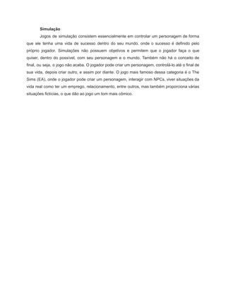/
Simulação
Jogos de simulação consistem essencialmente em controlar um personagem de forma
que ele tenha uma vida de sucesso dentro do seu mundo, onde o sucesso é definido pelo
próprio jogador. Simulações não possuem objetivos e permitem que o jogador faça o que
quiser, dentro do possível, com seu personagem e o mundo. Também não há o conceito de
final, ou seja, o jogo não acaba. O jogador pode criar um personagem, controlá-lo até o final de
sua vida, depois criar outro, e assim por diante. O jogo mais famoso dessa categoria é o The
Sims (EA), onde o jogador pode criar um personagem, interagir com NPCs, viver situações da
vida real como ter um emprego, relacionamento, entre outros, mas também proporciona várias
situações fictícias, o que dão ao jogo um tom mais cômico.
 