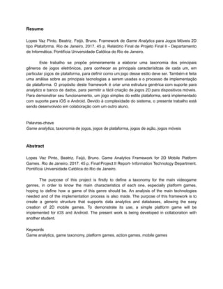 /
Resumo
Lopes Vaz Pinto, Beatriz. Feijó, Bruno. Framework de Game Analytics para Jogos Móveis 2D
tipo Plataforma. Rio de Janeiro, 2017. 45 p. Relatório Final de Projeto Final II - Departamento
de Informática. Pontifícia Universidade Católica do Rio de Janeiro.
Este trabalho se propõe primeiramente a elaborar uma taxonomia dos principais
gêneros de jogos eletrônicos, para conhecer as principais caracterísitcas de cada um, em
particular jogos de plataforma, para definir como um jogo desse estilo deve ser. Também é feita
uma análise sobre as principais tecnologias a serem usadas e o processo de implementação
da plataforma. O propósito deste framework é criar uma estrutura genérica com suporte para
analytics e banco de dados, para permitir a fácil criação de jogos 2D para dispositivos móveis.
Para demonstrar seu funcionamento, um jogo simples do estilo plataforma, será implementado
com suporte para iOS e Android. Devido à complexidade do sistema, o presente trabalho está
sendo desenvolvido em colaboração com um outro aluno.
Palavras-chave
Game analytics, taxonomia de jogos, jogos de plataforma, jogos de ação, jogos móveis
Abstract
Lopes Vaz Pinto, Beatriz. Feijó, Bruno. Game Analytics Framework for 2D Mobile Platform
Games. Rio de Janeiro, 2017. 45 p. Final Project II Report- Information Technology Department.
Pontifícia Universidade Católica do Rio de Janeiro.
The purpose of this project is firstly to define a taxonomy for the main videogame
genres, in order to know the main characteristics of each one, especially platform games,
hoping to define how a game of this genre should be. An analysis of the main technologies
needed and of the implementation process is also made. The purpose of this framework is to
create a generic structure that supports data analytics and databases, allowing the easy
creation of 2D mobile games. To demonstrate its use, a simple platform game will be
implemented for iOS and Android. The present work is being developed in collaboration with
another student.
Keywords
Game analytics, game taxonomy, platform games, action games, mobile games
 