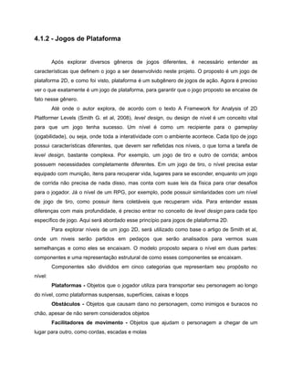/
4.1.2 - Jogos de Plataforma
Após explorar diversos gêneros de jogos diferentes, é necessário entender as
características que definem o jogo a ser desenvolvido neste projeto. O proposto é um jogo de
plataforma 2D, e como foi visto, plataforma é um subgênero de jogos de ação. Agora é preciso
ver o que exatamente é um jogo de plataforma, para garantir que o jogo proposto se encaixe de
fato nesse gênero.
Até onde o autor explora, de acordo com o texto A Framework for Analysis of 2D
Platformer Levels (Smith G. et al, 2008), level design, ou design de nível é um conceito vital
para que um jogo tenha sucesso. Um nível é como um recipiente para o gameplay
(jogabilidade), ou seja, onde toda a interatividade com o ambiente acontece. Cada tipo de jogo
possui características diferentes, que devem ser refletidas nos níveis, o que torna a tarefa de
level design, bastante complexa. Por exemplo, um jogo de tiro e outro de corrida; ambos
possuem necessidades completamente diferentes. Em um jogo de tiro, o nível precisa estar
equipado com munição, itens para recuperar vida, lugares para se esconder, enquanto um jogo
de corrida não precisa de nada disso, mas conta com suas leis da física para criar desafios
para o jogador. Já o nível de um RPG, por exemplo, pode possuir similaridades com um nível
de jogo de tiro, como possuir itens coletáveis que recuperam vida. Para entender essas
diferenças com mais profundidade, é preciso entrar no conceito de level design para cada tipo
específico de jogo. Aqui será abordado esse princípio para jogos de plataforma 2D.
Para explorar níveis de um jogo 2D, será utilizado como base o artigo de Smith et al,
onde um niveis serão partidos em pedaços que serão analisados para vermos suas
semelhanças e como eles se encaixam. O modelo proposto separa o nível em duas partes:
componentes e uma representação estrutural de como esses componentes se encaixam.
Componentes são divididos em cinco categorias que representam seu propósito no
nível:
Plataformas - Objetos que o jogador utiliza para transportar seu personagem ao longo
do nível, como plataformas suspensas, superfícies, caixas e loops
Obstáculos - Objetos que causam dano no personagem, como inimigos e buracos no
chão, apesar de não serem considerados objetos
Facilitadores de movimento - Objetos que ajudam o personagem a chegar de um
lugar para outro, como cordas, escadas e molas
 